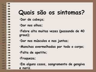 Quais são os sintomas?
•Dor de cabeça;
•Dor nos olhos;
•Febre alta muitas vezes (passando de 40
graus);
•Dor nos músculos e nas juntas;
•Manchas avermelhadas por todo o corpo;
•Falta de apetite;
•Fraqueza;
•Em alguns casos, sangramento de gengiva
e nariz.
 