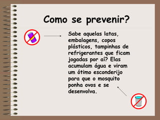 Como se prevenir?
Sabe aquelas latas,
embalagens, copos
plásticos, tampinhas de
refrigerantes que ficam
jogadas por aí? Elas
acumulam água e viram
um ótimo esconderijo
para que o mosquito
ponha ovos e se
desenvolva.
 