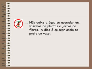 Não deixe a água se acumular em
vasinhos de plantas e jarros de
flores. A dica é colocar areia no
prato do vaso.
 