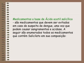 Medicamentos a base de Ácido acetil salicílico
- são medicamentos que devem ser evitados
em caso de suspeita de dengue, uma vez que
podem causar sangramentos e acidose. A
seguir são enumerados todos os medicamentos
que contém Salicilato em sua composição:
 