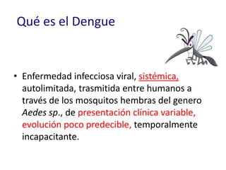 Qué es el Dengue
• Enfermedad infecciosa viral, sistémica,
autolimitada, trasmitida entre humanos a
través de los mosquitos hembras del genero
Aedes sp., de presentación clínica variable,
evolución poco predecible, temporalmente
incapacitante.
 