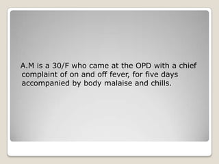 A.M is a 30/F who came at the OPD with a chief
complaint of on and off fever, for five days
accompanied by body malaise and chills.

 
