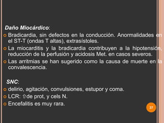 CARACTERÍSTICAS CLÍNICAS
Daño Miocárdico:
 Bradicardia, sin defectos en la conducción. Anormalidades en
el ST-T (ondas T altas), extrasístoles.
 La miocarditis y la bradicardia contribuyen a la hipotensión,
reducción de la perfusión y acidosis Met. en casos severos.
 Las arritmias se han sugerido como la causa de muerte en la
convalescencia.
SNC:
 delirio, agitación, convulsiones, estupor y coma.
 LCR: de prot, y cels N.
 Encefalitis es muy rara.

37

 