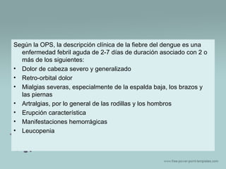 Según la OPS, la descripción clínica de la fiebre del dengue es una
enfermedad febril aguda de 2-7 días de duración asociado con 2 o
más de los siguientes:
• Dolor de cabeza severo y generalizado
• Retro-orbital dolor
• Mialgias severas, especialmente de la espalda baja, los brazos y
las piernas
• Artralgias, por lo general de las rodillas y los hombros
• Erupción característica
• Manifestaciones hemorrágicas
• Leucopenia

 