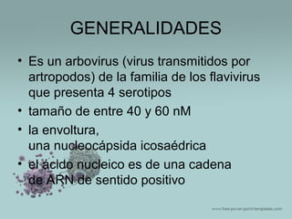 GENERALIDADES
• Es un arbovirus (virus transmitidos por
artropodos) de la familia de los flavivirus
que presenta 4 serotipos
• tamaño de entre 40 y 60 nM
• la envoltura,
una nucleocápsida icosaédrica
• el ácido nucleico es de una cadena
de ARN de sentido positivo

 