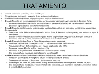TRATAMIENTO
•
•
•
•

•

•

•

No existe tratamiento antiviral especifico para Dengue.
El tratamiento es sintomatico y preventivo de las posibles complicaciones.
Se debe clasificar a los pacientes en grupos segun su riesgo de complicaciones:
Grupo A: Pacientes sin hemorragias espontaneas, con la prueba del lazo negativa y en ausencia de Signos de Alerta.
– Manejo ambulatorio: Hidratacion VO: 60-80 ml/kg/dia (1/3 Sales de rehidratacion oral y el resto liquidos caseros).
– En caso de signos de alerta consultar inmediatamente.
Grupo B: Pacientes con hemorragias (espontaneas o prueba del lazo positiva) sin repercusion hemodinamica y ausencia de
Signos de Alerta.
– Observacion inicial: Se inicia la Hidratacion VO como en Grupo A. Se solicita un hemograma y varia la conducta segun el
hematocrito.
– Si existe hemoconcentracion: supervisar la ingesta durante las primeras 4-6 hs y reevaluar. Si mejora continua el
tratamiento ambulatorio. Si no mejora se deriva a otro nivel para tratamiento EV.
Grupo C: Presencia de algun Signo de Alerta. Hemorragias presentes o ausentes.
– Hidratacion EV inmediata: 25 ml/kg en 4 horas (1/3 del volumen solucion salina isotonica.
– Reevaluacion clinica y del hematocrito a las 4 hs y de las plaquetas a las 12 hs.
– En caso de mejoria: 25 ml/kg en 8 hs y luego en 12 hs
– En caso de no mejorar repetir la conducta inicial y reevaluar (hasta 3 veces)
– Si la respuesta fuese inadecuada tratar al paciente como Grupo D.
Grupo D: Presencia de presion diferencial convergente, hipotension o Shock. Hemorragias presentes o ausentes.
– Hidratacion EV inmediata: 20 ml/kg/hora. Si fuera necesario repetir hasta 3 veces.
– Reevaluacion clinica cada 15-30 minutos y del hematocrito a las 2 hs.
– Si hay mejoria del Shock (PA, ritmo urinario, pulso y respiracion normales) tratar al paciente como en GRUPO C.
– Si la respuesta fuese inadecuada, evaluar el hematocrito: en ascenso, usar expansores plasmaticos. Descenso, evaluar
la posibilidad de hemorragias.

 