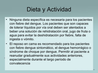 Dieta y Actividad
• Ninguna dieta específica es necesaria para los pacientes
con fiebre del dengue. Los pacientes que son capaces
de tolerar líquidos por vía oral deben ser alentados a
beber una solución de rehidratación oral, jugo de fruta o
agua para evitar la deshidratación por fiebre, falta de
ingesta o vómito.
• El reposo en cama es recomendado para los pacientes
con fiebre dengue sintomático, el dengue hemorrágico o
síndrome de choque por dengue. Permitir al paciente a
reanudar gradualmente sus actividades anteriores,
especialmente durante el largo período de
convalecencia

 