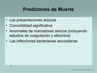 Predictores de Muerte
• Las presentaciones atípicas
• Comorbilidad significativa
• Anormales de marcadores séricos (incluyendo
estudios de coagulación y albúmina)
• Las infecciones bacterianas secundarias

 
