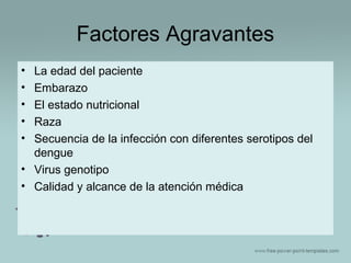 Factores Agravantes
•
•
•
•
•

La edad del paciente
Embarazo
El estado nutricional
Raza
Secuencia de la infección con diferentes serotipos del
dengue
• Virus genotipo
• Calidad y alcance de la atención médica

 