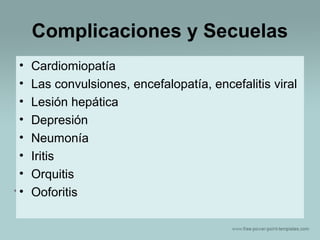 Complicaciones y Secuelas
•
•
•
•
•
•
•
•

Cardiomiopatía
Las convulsiones, encefalopatía, encefalitis viral
Lesión hepática
Depresión
Neumonía
Iritis
Orquitis
Ooforitis

 