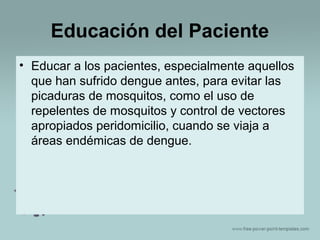 Educación del Paciente
• Educar a los pacientes, especialmente aquellos
que han sufrido dengue antes, para evitar las
picaduras de mosquitos, como el uso de
repelentes de mosquitos y control de vectores
apropiados peridomicilio, cuando se viaja a
áreas endémicas de dengue.

 