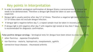 Key points in Interpretation
 In order to establish serological confirmation of dengue illness a seroconversion of dengue IgM
needs to be demonstrated. Therefore a dengue IgM should be taken as soon as the disease is
suspected.
 Dengue IgM is usually positive after day 5-7 of illness. Therefore a negative IgM taken before day
5-7 of illness does not exclude dengue infection.
 If dengue IgM is negative before day 7, a repeat sample must be taken in recovery phase.
 If dengue IgM is still negative after day 7 with negative IgG tested at less then 7 days, dengue IgG
is recommended for diagnostic confirmation.
False positive dengue serology - Serological tests for dengue have been shown to cross-react with:
 other flavivirus – Japanese Encephalitis
 non-flavivirus – malaria, leptospirosis, toxoplasmosis, syphilis
 connective tissue diseases – rheumatoid arthritis
 