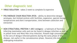 Other diagnostic test
 VIRUS ISOLATION – takes 2 week to complete & expensive
 POLYMERASE CHAIN REACTION (PCR) - ability to determine dengue
serotypes, but limited centres with facilities, expensive, special storage
temperatures and short transportation, time between collection and
extraction
 NON-STRUCTURAL PROTEIN-1 (NS1 Antigen) - a hallmark of flavivirus
infecting mammalian cells and can be found in dengue infection as well as
in yellow fever and West Nile virus infection. Present high concentrations
in the sera of dengue infected patients during the early phase of the
disease. not useful in the convalescence phase. However,this test is still
undergoing evaluation.
 
