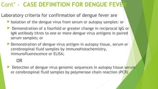 Cont’ - CASE DEFINITION FOR DENGUE FEVER
Laboratory criteria for confirmation of dengue fever are
 Isolation of the dengue virus from serum or autopsy samples: or
 Demonstration of a fourfold or greater change in reciprocal IgG or
IgM antibody titres to one or more dengue virus antigens in paired
serum samples; or
 Demonstration of dengue virus antigen in autopsy tissue, serum or
cerebrospinal fluid samples by immunohistochemistry,
immunofluorescence or ELISA;
OR
 Detection of dengue virus genomic sequences in autopsy tissue serum
or cerebrospinal fluid samples by polymerase chain reaction (PCR)
 