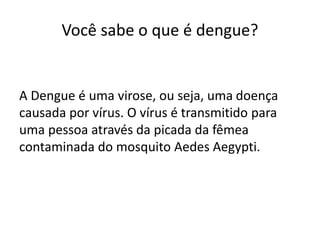 Você sabe o que é dengue?
A Dengue é uma virose, ou seja, uma doença
causada por vírus. O vírus é transmitido para
uma pessoa através da picada da fêmea
contaminada do mosquito Aedes Aegypti.
 