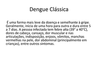 Dengue Clássica
É uma forma mais leve da doença e semelhante à gripe.
Geralmente, inicia de uma hora para outra e dura entre 5
a 7 dias. A pessoa infectada tem febre alta (39° a 40°C),
dores de cabeça, cansaço, dor muscular e nas
articulações, indisposição, enjoos, vômitos, manchas
vermelhas na pele, dor abdominal (principalmente em
crianças), entre outros sintomas.
 