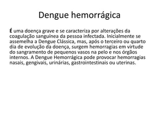 Dengue hemorrágica
É uma doença grave e se caracteriza por alterações da
coagulação sanguínea da pessoa infectada. Inicialmente se
assemelha a Dengue Clássica, mas, após o terceiro ou quarto
dia de evolução da doença, surgem hemorragias em virtude
do sangramento de pequenos vasos na pelo e nos órgãos
internos. A Dengue Hemorrágica pode provocar hemorragias
nasais, gengivais, urinárias, gastrointestinais ou uterinas.
 