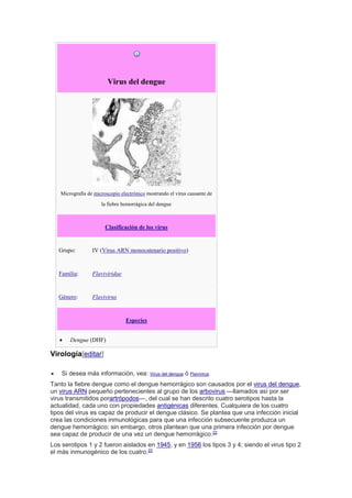 Virus del dengue
Micrografía de microscopio electrónico mostrando el virus causante de
la fiebre hemorrágica del dengue
Clasificación de los virus
Grupo: IV (Virus ARN monocatenario positivo)
Familia: Flaviviridae
Género: Flavivirus
Especies
 Dengue (DHF)
Virología[editar]
 Si desea más información, vea: Virus del dengue ó Flavivirus
Tanto la fiebre dengue como el dengue hemorrágico son causados por el virus del dengue,
un virus ARN pequeño pertenecientes al grupo de los arbovirus ―llamados así por ser
virus transmitidos porartrópodos―, del cual se han descrito cuatro serotipos hasta la
actualidad, cada uno con propiedades antigénicas diferentes. Cualquiera de los cuatro
tipos del virus es capaz de producir el dengue clásico. Se plantea que una infección inicial
crea las condiciones inmunológicas para que una infección subsecuente produzca un
dengue hemorrágico; sin embargo, otros plantean que una primera infección por dengue
sea capaz de producir de una vez un dengue hemorrágico.22
Los serotipos 1 y 2 fueron aislados en 1945, y en 1956 los tipos 3 y 4; siendo el virus tipo 2
el más inmunogénico de los cuatro.22
 