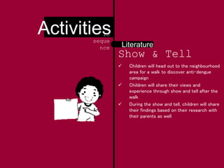 Show & Tell
 Children will head out to the neighbourhood
area for a walk to discover anti-dengue
campaign
 Children will share their views and
experience through show and tell after the
walk
 During the show and tell, children will share
their findings based on their research with
their parents as well
Literature
Activitiesin
seque
nce
 