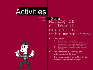 Miming of
different
encounters
with mosquitoes
 Children will:
 Use mime to re-enact different
situations/scenarios which the children can find
mosquitoes (e.g. playing at the playground)
 Use mime to re-enact the mozzie wipe-out
exercise
 Tap on children’s knowledge and
understanding of the topic
 Sharpens perception as children try to
remember how actions are done
Drama
Activitiesin
seque
nce
 