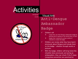 AMBASSADOR
Anti-Dengue
Anti-Dengue
Ambassador
Badge
 Children will
 create their own Anti-Dengue ambassador badge by
painting and/or pasting on the stones given to them
 display their creativity by using a variety of
materials to create the badge
 Children can review what they have learnt
previously about Dengue and include them
on the badge - whether through words or
pictures
 With the badge, children will bring home the
checklist done previously and acting as
ambassadors, they can check if the 5 steps
mosquitoes prevention are practiced at
Visual Arts
Activitiesin
seque
nce
 