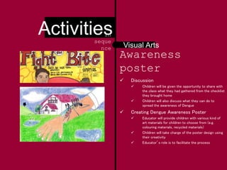 Awareness
poster
 Discussion
 Children will be given the opportunity to share with
the class what they had gathered from the checklist
they brought home
 Children will also discuss what they can do to
spread the awareness of Dengue
 Creating Dengue Awareness Poster
 Educator will provide children with various kind of
art materials for children to choose from (e.g.
colouring materials, recycled materials)
 Children will take charge of the poster design using
their creativity
 Educator’s role is to facilitate the process
Visual Arts
Activitiesin
seque
nce
 