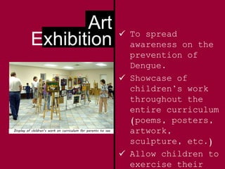 Art
Exhibition  To spread
awareness on the
prevention of
Dengue.
 Showcase of
children’s work
throughout the
entire curriculum
(poems, posters,
artwork,
sculpture, etc.)
 Allow children to
exercise their
Display of children’s work on curriculum for parents to see
 