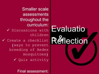 Evaluatio
n &Reflection
Smaller scale
assessments
throughout the
curriculum:
 Discussions with
children
 Create a checklist
(ways to prevent
breeding of Aedes
mosquitoes)
 Quiz activity
Final assessment:
 