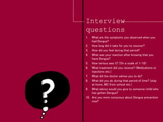 Interview
questions
1. What are the symptoms you observed when you
had Dengue?
2. How long did it take for you to recover?
3. How did you feel during that period?
4. What was your reaction after knowing that you
have Dengue?
5. How serious was it? (On a scale of 1-10)
6. What treatment did you receive? (Medications or
injections etc.)
7. What did the doctor advise you to do?
8. What did you do during that period of time? (stay
at home, MC from school etc.)
9. What advice would you give to someone/child who
has gotten Dengue?
10. Are you more conscious about Dengue prevention
now?
 