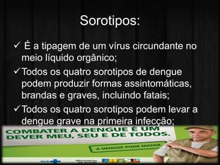 Sorotipos: 
 É a tipagem de um vírus circundante no 
meio líquido orgânico; 
Todos os quatro sorotipos de dengue 
podem produzir formas assintomáticas, 
brandas e graves, incluindo fatais; 
Todos os quatro sorotipos podem levar a 
dengue grave na primeira infecção; 
 
