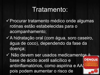 Tratamento: 
Procurar tratamento médico onde algumas 
rotinas estão estabelecidas para o 
acompanhamento; 
A hidratação oral (com água, soro caseiro, 
água de coco), dependendo da fase da 
doença; 
 Não devem ser usados medicamentos à 
base de ácido acetil salicílico e 
antiinflamatórios, como aspirina e AAS, 
pois podem aumentar o risco de 
hemorragias. 
 