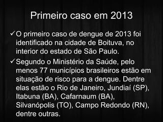 Primeiro caso em 2013 
O primeiro caso de dengue de 2013 foi 
identificado na cidade de Boituva, no 
interior do estado de São Paulo. 
Segundo o Ministério da Saúde, pelo 
menos 77 municípios brasileiros estão em 
situação de risco para a dengue. Dentre 
elas estão o Rio de Janeiro, Jundiaí (SP), 
Itabuna (BA), Cafarnaum (BA), 
Silvanópolis (TO), Campo Redondo (RN), 
dentre outras. 
 