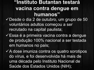 “Instituto Butantan testará 
vacina contra dengue em 
humanos” 
Desde o dia 2 de outubro, um grupo de 50 
voluntários adultos começou a ser 
recrutado na capital paulista; 
Essa é a primeira vacina contra a dengue 
de produção 100% nacional a ser testada 
em humanos no país; 
A dose imuniza contra os quatro sorotipos 
do vírus, e foi desenvolvida há mais de 
uma década pelo Instituto Nacional de 
Saúde dos Estados Unidos (NIH); 
 