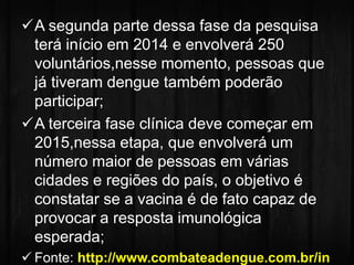 A segunda parte dessa fase da pesquisa 
terá início em 2014 e envolverá 250 
voluntários,nesse momento, pessoas que 
já tiveram dengue também poderão 
participar; 
A terceira fase clínica deve começar em 
2015,nessa etapa, que envolverá um 
número maior de pessoas em várias 
cidades e regiões do país, o objetivo é 
constatar se a vacina é de fato capaz de 
provocar a resposta imunológica 
esperada; 
 Fonte: http://www.combateadengue.com.br/in 
