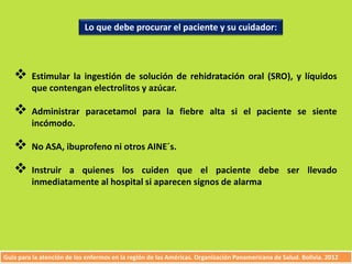 Lo que debe procurar el paciente y su cuidador: 
 Estimular la ingestión de solución de rehidratación oral (SRO), y líquidos 
que contengan electrolitos y azúcar. 
 Administrar paracetamol para la fiebre alta si el paciente se siente 
incómodo. 
 No ASA, ibuprofeno ni otros AINE´s. 
 Instruir a quienes los cuiden que el paciente debe ser llevado 
inmediatamente al hospital si aparecen signos de alarma 
Guía para la atención de los enfermos en la región de las Américas. Organización Panamericana de Salud. Bolivia. 2012 
 