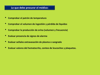 Lo que debe procurar el médico: 
• Comprobar el patrón de temperatura 
• Comprobar el volumen de ingestión y pérdida de líquidos 
• Comprobar la producción de orina (volumen y frecuencia) 
• Evaluar presencia de signos de alarma 
• Evaluar señales extravasación de plasma o sangrado 
• Evaluar valores del hematocrito, conteo de leucocitos y plaquetas. 
 