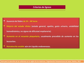Criterios de Egreso 
 Ausencia de fiebre de 24 – 48 horas 
 Mejoría del estado clínico (estado general, apetito, gasto urinario, estabilidad 
hemodinámica, no signos de dificutad respitaroria). 
 Aumento en el recuento plaquetario, usualmente precedido de aumento en los 
leucocitos. 
 Hematocrito estable aún sin Líquido endovenosos. 
Guía para la atención de los enfermos en la región de las Américas. Organización Panamericana de Salud. Bolivia. 2012 
 