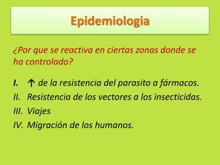 Epidemiologia 
¿Por que se reactiva en ciertas zonas donde se 
ha controlado? 
I. ↑ de la resistencia del parasito a fármacos. 
II. Resistencia de los vectores a los insecticidas. 
III. Viajes 
IV. Migración de los humanos. 
 
