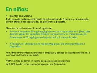 En niños: 
• Infantes con Malaria 
Todo caso de malaria confirmado en niño menor de 6 meses será manejado 
por un profesional capacitado, de preferencia pediatra. 
El esquema de tratamiento es el siguiente: 
• P vivax: Cloroquina 25 mg base/kg peso vía oral repartidos en 3 (Tres) días. 
Además vigilar los episodios febriles y proporcionar el tratamiento con; 
Primaquina: 0.25 mg/kg peso después de los 6 meses de edad. 
• P. falciparum: Cloroquina 25 mg base/kg peso. Vía oral repartida en 3 
(Tres) días. 
*No administrar Primaquina durante el embarazo y período de lactancia materna ni a 
los menores de 6 meses de edad. 
NOTA: Se debe de tomar en cuenta que pacientes con deficiencia 
de G-6PD pueden tener reacciones adversas a la Primaquina. 
 