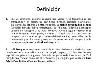 Definición 
1. «Es un síndrome benigno causado por varios virus transmitidos por 
artrópodos y se caracteriza por fiebre bifásica, mialgias o artralgias, 
exantema, leucopenia y linfadenopatías. La fiebre hemorrágica dengue 
(también llamada fiebre hemorrágica de Filipinas, Tailandia o Singapur, 
dengue hemorragico o purpura trombocitopenica aguda infecciosa) es 
una enfermedad febril grave, a menudo mortal, causada por virus del 
dengue. Se caracteriza por permeabilidad capilar, anomalías de la 
hemostasia y, en los casos graves, un síndrome de shock con perdida de 
proteínas (síndrome de shock del dengue).» 
2. «El Dengue es una enfermedad infecciosa sistémica y dinámica, que 
puede cursar asintomática o con un amplio espectro clínico que incluye 
expresiones graves y no graves. Después del período de incubación (de 7-14 
días), la enfermedad comienza abruptamente y es seguida por tres fases: Fase 
Febril, Fase Crítica y Fase de Recuperación.» 
 