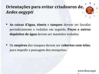 Orientações para evitar criadouros de 
Aedes aegypti 
 As caixas d’água, tóneis e tanques devem ser lavadas 
periodicamente e vedados em seguida. Poços e outros 
depósitos de água devem ser mantidos vedados. 
 Os suspiros dos tanques devem ser cobertos com telas, 
para impedir a passagem dos mosquitos. 
www.flem.org.b 
r 
 