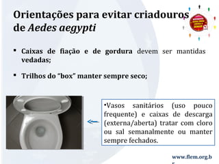 Orientações para evitar criadouros 
de Aedes aegypti 
 Caixas de fiação e de gordura devem ser mantidas 
vedadas; 
 Trilhos do “box” manter sempre seco; 
•Vasos sanitários (uso pouco 
frequente) e caixas de descarga 
(externa/aberta) tratar com cloro 
ou sal semanalmente ou manter 
sempre fechados. 
www.flem.org.b 
r 
 