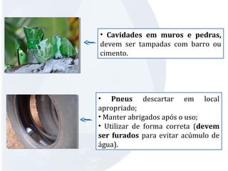 • Cavidades em muros e pedras, 
devem ser tampadas com barro ou 
cimento. 
• Pneus descartar em local 
apropriado; 
• Manter abrigados após o uso; 
• Utilizar de forma correta (devem 
ser furados para evitar acúmulo de 
água). 
 