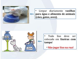 • Limpar diariamente vasilhas 
para água e alimento de animais 
(cães, gatos, aves). 
• Todo lixo deve ser 
colocado em lixeiras com 
tampa! 
• Não jogar lixo na rua! 
 
