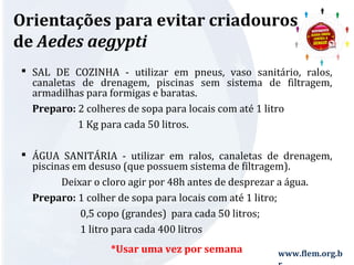 Orientações para evitar criadouros 
de Aedes aegypti 
 SAL DE COZINHA - utilizar em pneus, vaso sanitário, ralos, 
canaletas de drenagem, piscinas sem sistema de filtragem, 
armadilhas para formigas e baratas. 
Preparo: 2 colheres de sopa para locais com até 1 litro 
www.flem.org.b 
r 
1 Kg para cada 50 litros. 
 ÁGUA SANITÁRIA - utilizar em ralos, canaletas de drenagem, 
piscinas em desuso (que possuem sistema de filtragem). 
Deixar o cloro agir por 48h antes de desprezar a água. 
Preparo: 1 colher de sopa para locais com até 1 litro; 
0,5 copo (grandes) para cada 50 litros; 
1 litro para cada 400 litros 
*Usar uma vez por semana 
 