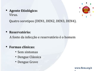  Agente Etiológico: 
Vírus. 
Quatro sorotipos (DEN1, DEN2, DEN3, DEN4). 
 Reservatório: 
A fonte da infecção e reservatório é o homem 
www.flem.org.b 
r 
 Formas clínicas: 
• Sem sintomas 
• Dengue Clássica 
• Dengue Grave 
 