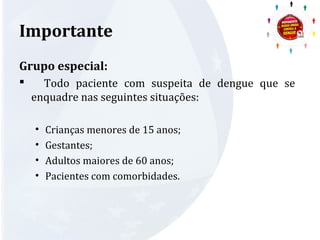 Importante 
Grupo especial: 
 Todo paciente com suspeita de dengue que se 
enquadre nas seguintes situações: 
• Crianças menores de 15 anos; 
• Gestantes; 
• Adultos maiores de 60 anos; 
• Pacientes com comorbidades. 
 