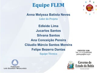 Equipe FLEM 
Anna Melyssa Batista Neves 
Líder do Projeto 
Edleide Lima 
Jucarlos Santos 
Silvana Santos 
Ana Conceição Pereira 
Cláudio Márcio Santos Moreira 
Felipe Bezerra Dantas 
Equipe Técnica 
CONTATOS FLEM: 
Tels.: (71) 3115-3054/3048 
getdengue@flem.org.br 
 