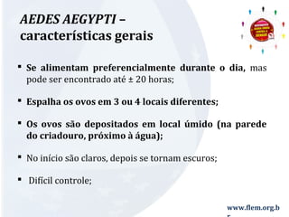 www.flem.org.b 
r 
AEDES AEGYPTI – 
características gerais 
 Se alimentam preferencialmente durante o dia, mas 
pode ser encontrado até ± 20 horas; 
 Espalha os ovos em 3 ou 4 locais diferentes; 
 Os ovos são depositados em local úmido (na parede 
do criadouro, próximo à água); 
 No início são claros, depois se tornam escuros; 
 Difícil controle; 
 