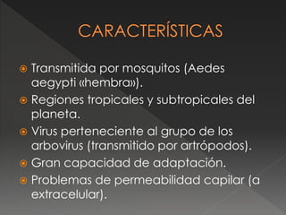  Transmitida por mosquitos (Aedes 
aegypti «hembra»). 
 Regiones tropicales y subtropicales del 
planeta. 
 Virus perteneciente al grupo de los 
arbovirus (transmitido por artrópodos). 
 Gran capacidad de adaptación. 
 Problemas de permeabilidad capilar (a 
extracelular). 
 